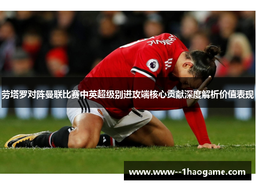 劳塔罗对阵曼联比赛中英超级别进攻端核心贡献深度解析价值表现