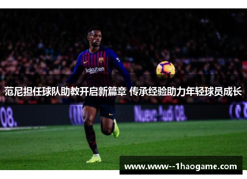 范尼担任球队助教开启新篇章 传承经验助力年轻球员成长
